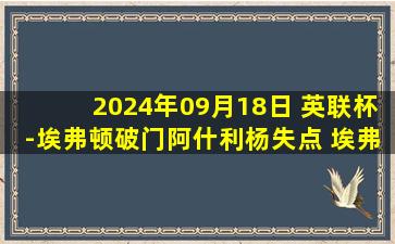 2024年09月18日 英联杯-埃弗顿破门阿什利杨失点 埃弗顿6-7遭圣徒淘汰